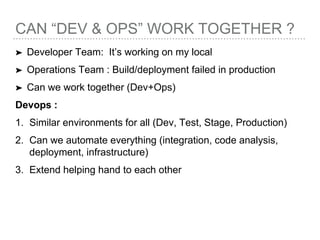 CAN “DEV & OPS” WORK TOGETHER ?
➤ Developer Team: It’s working on my local
➤ Operations Team : Build/deployment failed in production
➤ Can we work together (Dev+Ops)
Devops :
1. Similar environments for all (Dev, Test, Stage, Production)
2. Can we automate everything (integration, code analysis,
deployment, infrastructure)
3. Extend helping hand to each other
 