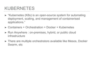 KUBERNETES
➤ “Kubernetes (K8s) is an open-source system for automating
deployment, scaling, and management of containerised
applications.”
➤ Containers + Orchestration = Docker + Kubernetes
➤ Run Anywhere : on-premises, hybrid, or public cloud
infrastructure
➤ There are multiple orchestrators available like Mesos, Docker
Swarm, etc
 