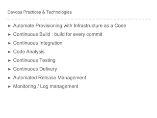 Devops Practices & Technologies
➤ Automate Provisioning with Infrastructure as a Code
➤ Continuous Build : build for every commit
➤ Continuous Integration
➤ Code Analysis
➤ Continuous Testing
➤ Continuous Delivery
➤ Automated Release Management
➤ Monitoring / Log management
 