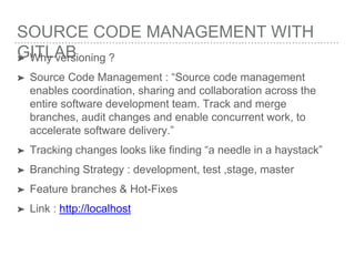 SOURCE CODE MANAGEMENT WITH
GITLAB➤ Why versioning ?
➤ Source Code Management : “Source code management
enables coordination, sharing and collaboration across the
entire software development team. Track and merge
branches, audit changes and enable concurrent work, to
accelerate software delivery.”
➤ Tracking changes looks like finding “a needle in a haystack”
➤ Branching Strategy : development, test ,stage, master
➤ Feature branches & Hot-Fixes
➤ Link : http://localhost
 