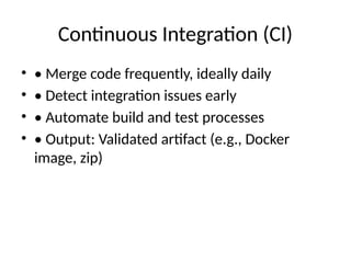 Continuous Integration (CI)
• • Merge code frequently, ideally daily
• • Detect integration issues early
• • Automate build and test processes
• • Output: Validated artifact (e.g., Docker
image, zip)
 