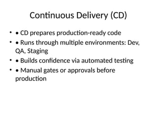 Continuous Delivery (CD)
• • CD prepares production-ready code
• • Runs through multiple environments: Dev,
QA, Staging
• • Builds confidence via automated testing
• • Manual gates or approvals before
production
 