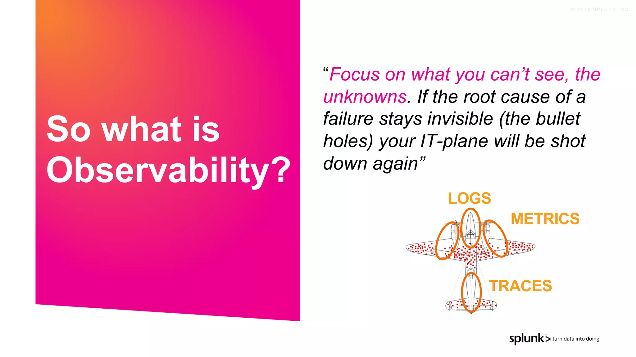 © 2 0 1 9 S P L U N K I N C .
“Focus on what you can’t see, the
unknowns. If the root cause of a
failure stays invisible (the bullet
holes) your IT-plane will be shot
down again”
So what is
Observability?
METRICS
TRACES
LOGS
 