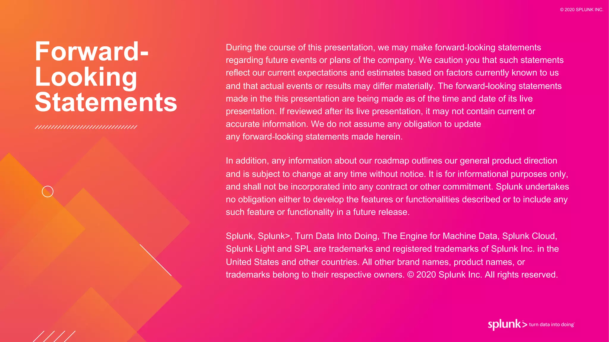During the course of this presentation, we may make forward-looking statements
regarding future events or plans of the company. We caution you that such statements
reflect our current expectations and estimates based on factors currently known to us
and that actual events or results may differ materially. The forward-looking statements
made in the this presentation are being made as of the time and date of its live
presentation. If reviewed after its live presentation, it may not contain current or
accurate information. We do not assume any obligation to update
any forward-looking statements made herein.
In addition, any information about our roadmap outlines our general product direction
and is subject to change at any time without notice. It is for informational purposes only,
and shall not be incorporated into any contract or other commitment. Splunk undertakes
no obligation either to develop the features or functionalities described or to include any
such feature or functionality in a future release.
Splunk, Splunk>, Turn Data Into Doing, The Engine for Machine Data, Splunk Cloud,
Splunk Light and SPL are trademarks and registered trademarks of Splunk Inc. in the
United States and other countries. All other brand names, product names, or
trademarks belong to their respective owners. © 2020 Splunk Inc. All rights reserved.
Forward-
Looking
Statements
© 2020 SPLUNK INC.
 