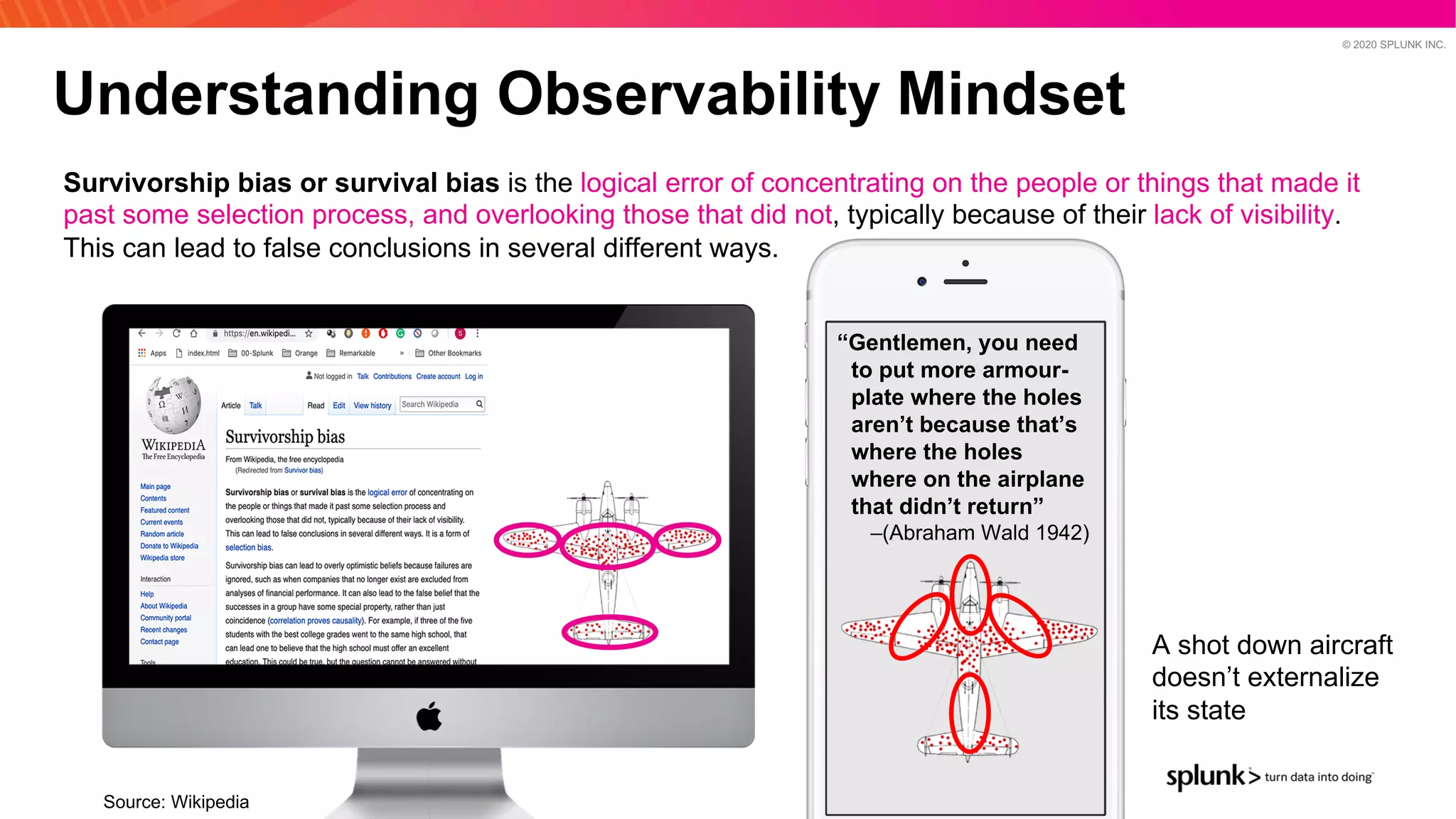 © 2020 SPLUNK INC.
Understanding Observability Mindset
Source: Wikipedia
Survivorship bias or survival bias is the logical error of concentrating on the people or things that made it
past some selection process, and overlooking those that did not, typically because of their lack of visibility.
This can lead to false conclusions in several different ways.
“Gentlemen, you need
to put more armour-
plate where the holes
aren’t because that’s
where the holes
where on the airplane
that didn’t return”
–(Abraham Wald 1942)
A shot down aircraft
doesn’t externalize
its state
 