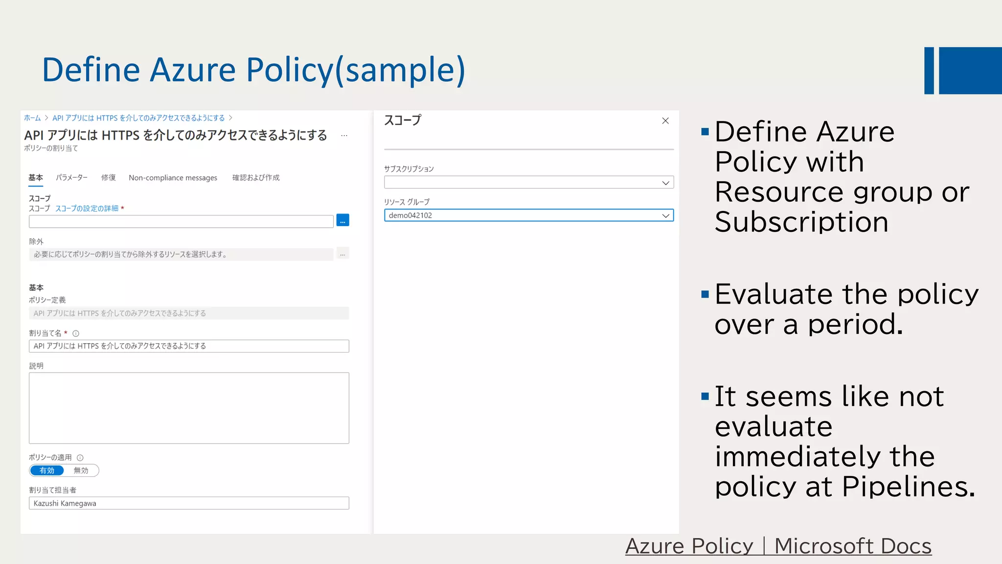 Define Azure Policy(sample)
Azure Policy | Microsoft Docs
Define Azure
Policy with
Resource group or
Subscription
Evaluate the policy
over a period.
It seems like not
evaluate
immediately the
policy at Pipelines.
 