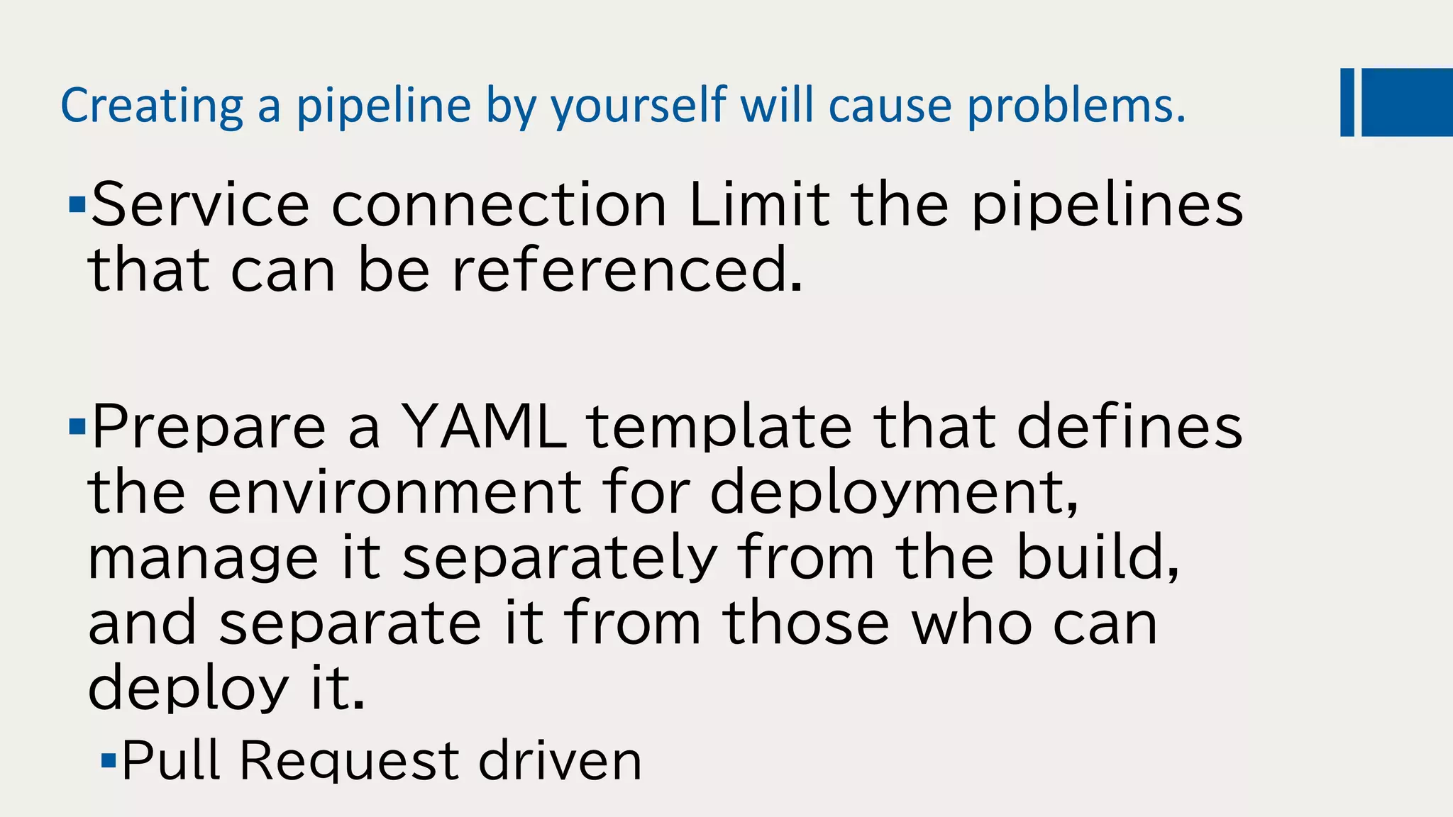 Creating a pipeline by yourself will cause problems.
Service connection Limit the pipelines
that can be referenced.
Prepare a YAML template that defines
the environment for deployment,
manage it separately from the build,
and separate it from those who can
deploy it.
Pull Request driven
 