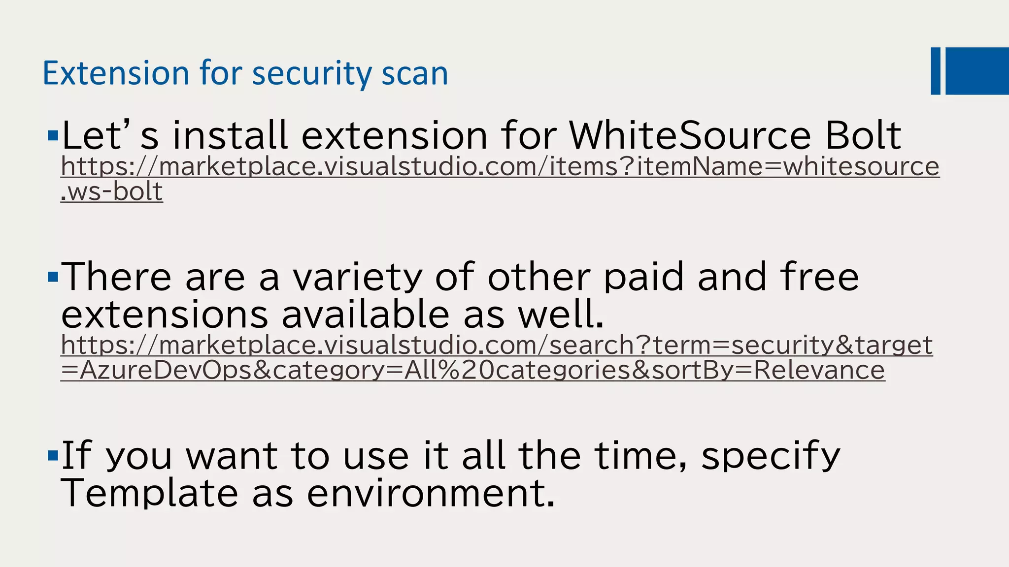 Extension for security scan
Let’s install extension for WhiteSource Bolt
https://marketplace.visualstudio.com/items?itemName=whitesource
.ws-bolt
There are a variety of other paid and free
extensions available as well.
https://marketplace.visualstudio.com/search?term=security&target
=AzureDevOps&category=All%20categories&sortBy=Relevance
If you want to use it all the time, specify
Template as environment.
 