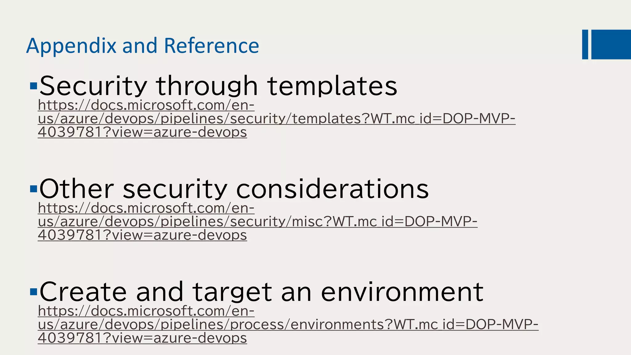 Appendix and Reference
Security through templates
https://docs.microsoft.com/en-
us/azure/devops/pipelines/security/templates?WT.mc_id=DOP-MVP-
4039781?view=azure-devops
Other security considerations
https://docs.microsoft.com/en-
us/azure/devops/pipelines/security/misc?WT.mc_id=DOP-MVP-
4039781?view=azure-devops
Create and target an environment
https://docs.microsoft.com/en-
us/azure/devops/pipelines/process/environments?WT.mc_id=DOP-MVP-
4039781?view=azure-devops
 