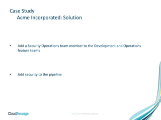 Case Study
Acme Incorporated: Solution
• Add a Security Operations team member to the Development and Operations
feature teams
• Add security to the pipeline
© 2017 CloudPassage Confidential11
 