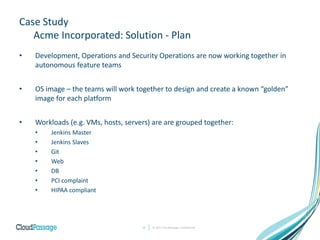 Case Study
Acme Incorporated: Solution - Plan
• Development, Operations and Security Operations are now working together in
autonomous feature teams
• OS image – the teams will work together to design and create a known “golden”
image for each platform
• Workloads (e.g. VMs, hosts, servers) are are grouped together:
• Jenkins Master
• Jenkins Slaves
• Git
• Web
• DB
• PCI complaint
• HIPAA compliant
© 2017 CloudPassage Confidential12
 
