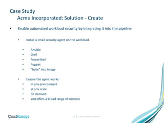 Case Study
Acme Incorporated: Solution - Create
• Enable automated workload security by integrating it into the pipeline
• Install a small security agent on the workload.
• Ansible
• Chef
• PowerShell
• Puppet
• “bake” into image
• Ensure the agent works
• in any environment
• at any scale
• on demand
• and offers a broad range of controls
© 2017 CloudPassage Confidential14
 