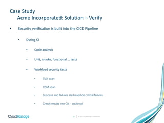 Case Study
Acme Incorporated: Solution – Verify
• Security verification is built into the CICD Pipeline
• During CI
• Code analysis
• Unit, smoke, functional … tests
• Workload security tests
• SVA scan
• CSM scan
• Success and failures are based on critical failures
• Check results into Git – audit trail
© 2017 CloudPassage Confidential16
 