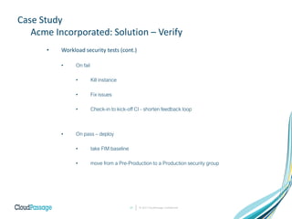 Case Study
Acme Incorporated: Solution – Verify
• Workload security tests (cont.)
• On fail
• Kill instance
• Fix issues
• Check-in to kick-off CI - shorten feedback loop
• On pass – deploy
• take FIM baseline
• move from a Pre-Production to a Production security group
© 2017 CloudPassage Confidential17
 