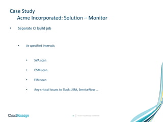 Case Study
Acme Incorporated: Solution – Monitor
• Separate CI build job
• At specified intervals
• SVA scan
• CSM scan
• FIM scan
• Any critical issues to Slack, JIRA, ServiceNow …
© 2017 CloudPassage Confidential18
 