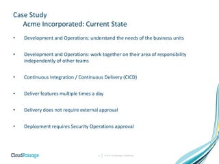Case Study
Acme Incorporated: Current State
• Development and Operations: understand the needs of the business units
• Development and Operations: work together on their area of responsibility
independently of other teams
• Continuous Integration / Continuous Delivery (CICD)
• Deliver features multiple times a day
• Delivery does not require external approval
• Deployment requires Security Operations approval
© 2017 CloudPassage Confidential6
 