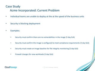 Case Study
Acme Incorporated: Current Problem
• Individual teams are unable to deploy at the at the speed of the business units
• Security is blocking deployment
• Examples:
• Security must confirm there are no vulnerabilities in the image (5 day SLA)
• Security must confirm the image is configured to meet compliance requirements (5 day SLA)
• Security must create an image baseline for file integrity monitoring (5 day SLA)
• Firewall changes for new workloads (5 day SLA)
© 2017 CloudPassage Confidential7
 