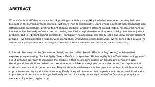 What we've built at Zalando is complex. Supporting – profitably – a publicly traded e-commerce company that does
business in 15 diverse European markets, with more than 15 million active users who all speak different languages, use
different payment methods, prefer different shipping methods, and have different product tastes, has required nonstop
innovation. Until recently we've focused on building a unified, comprehensive retail system, quickly, that solves just our
problems. But to truly fight against complexity – particularly the accidental complexity that slows down our development
process – we have adopted a microservices architecture. And when it comes to DevOps, we’ve gone a step beyond the
"You build it, you run it" motto--working in autonomous teams with DevOps treated as a "first-class entity.”
In this talk, Henning Jacobs (Software Architect) and Jan Löffler (Head of Platform Engineering) will share their
experience implementing “Radical Agility” from a DevOps perspective. “Radical Agility” is the Zalando technology team’
s multi-pronged approach to managing the complexity that results from building an architecture of massive size.
Henning and Jan will focus on how microservices enable Zalando’s engineers to move faster and build systems that
scale, at scale, and avoid dependencies. They will show how microservices, in conjunction with a cloud infrastructure,
support teams as they try strive for autonomy. Finally, they will draw upon their experiences to show how this all works
in practice, and discuss what is organizationally and architecturally necessary to make DevOps a top priority for all
members of your tech organization.
ABSTRACT
 