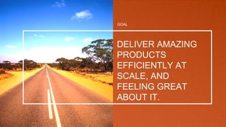GOAL
DELIVER AMAZING
PRODUCTS
EFFICIENTLY AT
SCALE, AND
FEELING GREAT
ABOUT IT.
 