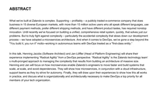 What we've built at Zalando is complex. Supporting – profitably – a publicly traded e-commerce company that does
business in 15 diverse European markets, with more than 15 million active users who all speak different languages, use
different payment methods, prefer different shipping methods, and have different product tastes, has required nonstop
innovation. Until recently we've focused on building a unified, comprehensive retail system, quickly, that solves just our
problems. But to truly fight against complexity – particularly the accidental complexity that slows down our development
process – we have adopted a microservices architecture. And when it comes to DevOps, we’ve gone a step beyond the
"You build it, you run it" motto--working in autonomous teams with DevOps treated as a "first-class entity.”
In this talk, Henning Jacobs (Software Architect) and Jan Löffler (Head of Platform Engineering) will share their
experience implementing “Radical Agility” from a DevOps perspective. “Radical Agility” is the Zalando technology team’
s multi-pronged approach to managing the complexity that results from building an architecture of massive size.
Henning and Jan will focus on how microservices enable Zalando’s engineers to move faster and build systems that
scale, at scale, and avoid dependencies. They will show how microservices, in conjunction with a cloud infrastructure,
support teams as they try strive for autonomy. Finally, they will draw upon their experiences to show how this all works
in practice, and discuss what is organizationally and architecturally necessary to make DevOps a top priority for all
members of your tech organization.
ABSTRACT
 