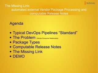 The Missing Link:
automated external Vendor Package Processing and
computable Release Notes
Agenda
• Typical DevOps Pipelines “Standard”
• The Problem (Vendor-Consumer Relationship)
• Package Types
• Computable Release Notes
• The Missing Link
• DEMO
 