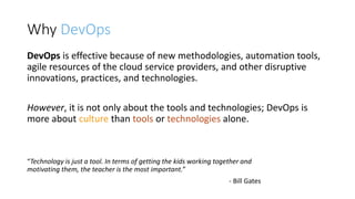 Why DevOps
DevOps is effective because of new methodologies, automation tools,
agile resources of the cloud service providers, and other disruptive
innovations, practices, and technologies.
However, it is not only about the tools and technologies; DevOps is
more about culture than tools or technologies alone.
“Technology is just a tool. In terms of getting the kids working together and
motivating them, the teacher is the most important.”
- Bill Gates
 