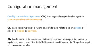 Configuration management
Configuration Management (CM) manages changes in the system
(server runtime environment).
CM also keeping track or versions of details related to the state of
specific nodes or servers.
CM tools make this process efficient when only changed behavior is
updated, and the entire installation and modification isn’t applied again
to the server nodes.
 