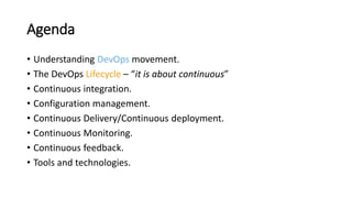 Agenda
• Understanding DevOps movement.
• The DevOps Lifecycle – “it is about continuous”
• Continuous integration.
• Configuration management.
• Continuous Delivery/Continuous deployment.
• Continuous Monitoring.
• Continuous feedback.
• Tools and technologies.
 