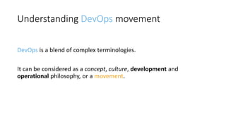 Understanding DevOps movement
DevOps is a blend of complex terminologies.
It can be considered as a concept, culture, development and
operational philosophy, or a movement.
 