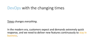 DevOps with the changing times
Times changes everything.
In the modern era, customers expect and demands extremely quick
response, and we need to deliver new features continuously to stay in
business.
 