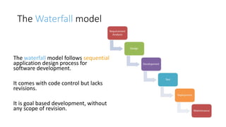 The Waterfall model
The waterfall model follows sequential
application design process for
software development.
It comes with code control but lacks
revisions.
It is goal based development, without
any scope of revision.
 
