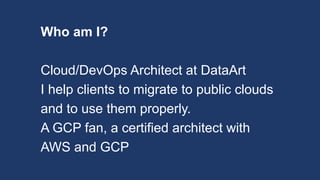 Who am I?
Cloud/DevOps Architect at DataArt
I help clients to migrate to public clouds
and to use them properly.
A GCP fan, a certified architect with
AWS and GCP
 