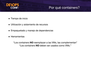 Por qué containers?
● Tiempo de inicio
● Utilización y aislamiento de recursos
● Empaquetado y manejo de dependencias
● Herramientas
“Los containers NO reemplazan a las VMs, las complementan”
“Los containers NO deben ser usados como VMs.”
 