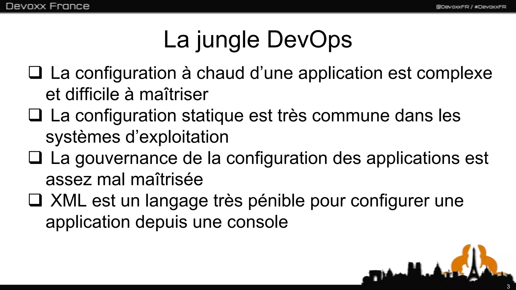 La jungle DevOps
 La configuration à chaud d’une application est complexe
 et difficile à maîtriser
 La configuration statique est très commune dans les
 systèmes d’exploitation
 La gouvernance de la configuration des applications est
 assez mal maîtrisée
 XML est un langage très pénible pour configurer une
 application depuis une console


                                                            3
 