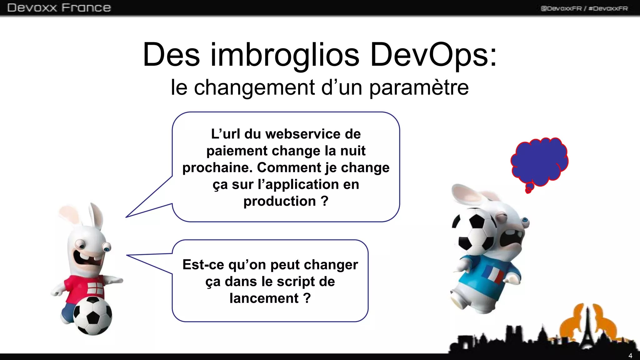 Des imbroglios DevOps:
 le changement d’un paramètre
      L’url du webservice de
     paiement change la nuit
  prochaine. Comment je change
      ça sur l’application en
            production ?



  Est-ce qu’on peut changer
     ça dans le script de
         lancement ?


                                 4
 