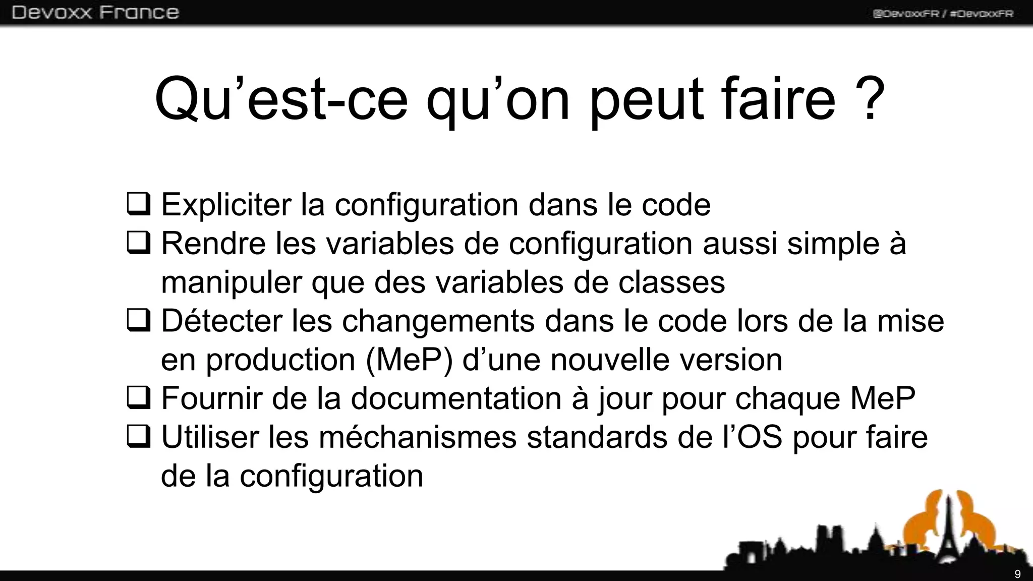 Qu’est-ce qu’on peut faire ?
 Expliciter la configuration dans le code
 Rendre les variables de configuration aussi simple à
  manipuler que des variables de classes
 Détecter les changements dans le code lors de la mise
  en production (MeP) d’une nouvelle version
 Fournir de la documentation à jour pour chaque MeP
 Utiliser les méchanismes standards de l’OS pour faire
  de la configuration

                                                          9
 
