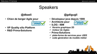 Speakers
             @dbaeli                             @gdigugli
• Chien de berger Agile pour       • Dévelopeur java depuis 1999
                                   • Architecte pour
                                   • ILOG - IBM
• VP Quality eXo Platform           librairie graphique 2D
• R&D Prima-Solutions               moteur de règles
                                   • Prima-Solutions
                                    plate-forme de services pour J2EE
                                    code génération de modèle métier




                                                                         2
 
