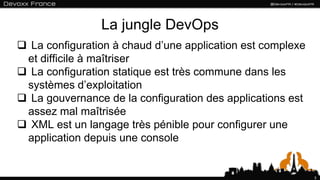 La jungle DevOps
 La configuration à chaud d’une application est complexe
 et difficile à maîtriser
 La configuration statique est très commune dans les
 systèmes d’exploitation
 La gouvernance de la configuration des applications est
 assez mal maîtrisée
 XML est un langage très pénible pour configurer une
 application depuis une console


                                                            3
 