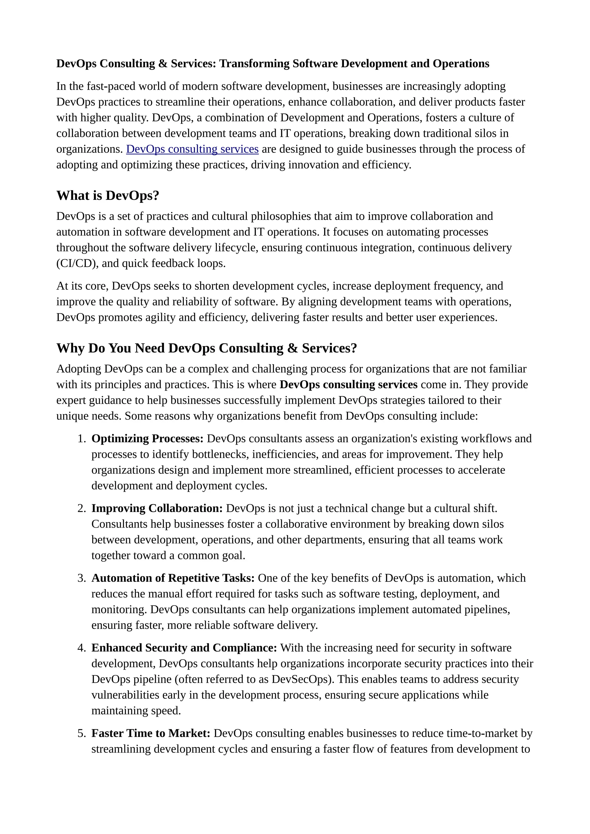 DevOps Consulting & Services: Transforming Software Development and Operations
In the fast-paced world of modern software development, businesses are increasingly adopting
DevOps practices to streamline their operations, enhance collaboration, and deliver products faster
with higher quality. DevOps, a combination of Development and Operations, fosters a culture of
collaboration between development teams and IT operations, breaking down traditional silos in
organizations. DevOps consulting services are designed to guide businesses through the process of
adopting and optimizing these practices, driving innovation and efficiency.
What is DevOps?
DevOps is a set of practices and cultural philosophies that aim to improve collaboration and
automation in software development and IT operations. It focuses on automating processes
throughout the software delivery lifecycle, ensuring continuous integration, continuous delivery
(CI/CD), and quick feedback loops.
At its core, DevOps seeks to shorten development cycles, increase deployment frequency, and
improve the quality and reliability of software. By aligning development teams with operations,
DevOps promotes agility and efficiency, delivering faster results and better user experiences.
Why Do You Need DevOps Consulting & Services?
Adopting DevOps can be a complex and challenging process for organizations that are not familiar
with its principles and practices. This is where DevOps consulting services come in. They provide
expert guidance to help businesses successfully implement DevOps strategies tailored to their
unique needs. Some reasons why organizations benefit from DevOps consulting include:
1. Optimizing Processes: DevOps consultants assess an organization's existing workflows and
processes to identify bottlenecks, inefficiencies, and areas for improvement. They help
organizations design and implement more streamlined, efficient processes to accelerate
development and deployment cycles.
2. Improving Collaboration: DevOps is not just a technical change but a cultural shift.
Consultants help businesses foster a collaborative environment by breaking down silos
between development, operations, and other departments, ensuring that all teams work
together toward a common goal.
3. Automation of Repetitive Tasks: One of the key benefits of DevOps is automation, which
reduces the manual effort required for tasks such as software testing, deployment, and
monitoring. DevOps consultants can help organizations implement automated pipelines,
ensuring faster, more reliable software delivery.
4. Enhanced Security and Compliance: With the increasing need for security in software
development, DevOps consultants help organizations incorporate security practices into their
DevOps pipeline (often referred to as DevSecOps). This enables teams to address security
vulnerabilities early in the development process, ensuring secure applications while
maintaining speed.
5. Faster Time to Market: DevOps consulting enables businesses to reduce time-to-market by
streamlining development cycles and ensuring a faster flow of features from development to
 