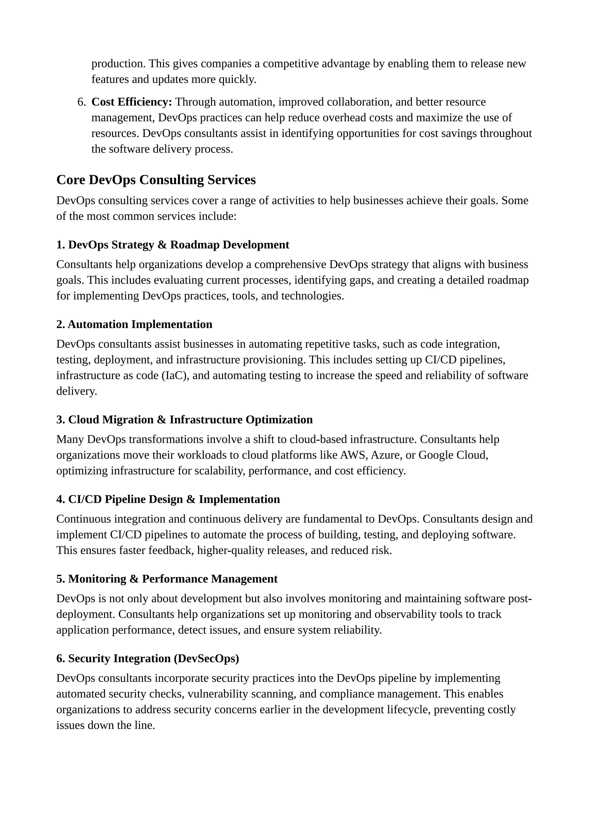 production. This gives companies a competitive advantage by enabling them to release new
features and updates more quickly.
6. Cost Efficiency: Through automation, improved collaboration, and better resource
management, DevOps practices can help reduce overhead costs and maximize the use of
resources. DevOps consultants assist in identifying opportunities for cost savings throughout
the software delivery process.
Core DevOps Consulting Services
DevOps consulting services cover a range of activities to help businesses achieve their goals. Some
of the most common services include:
1. DevOps Strategy & Roadmap Development
Consultants help organizations develop a comprehensive DevOps strategy that aligns with business
goals. This includes evaluating current processes, identifying gaps, and creating a detailed roadmap
for implementing DevOps practices, tools, and technologies.
2. Automation Implementation
DevOps consultants assist businesses in automating repetitive tasks, such as code integration,
testing, deployment, and infrastructure provisioning. This includes setting up CI/CD pipelines,
infrastructure as code (IaC), and automating testing to increase the speed and reliability of software
delivery.
3. Cloud Migration & Infrastructure Optimization
Many DevOps transformations involve a shift to cloud-based infrastructure. Consultants help
organizations move their workloads to cloud platforms like AWS, Azure, or Google Cloud,
optimizing infrastructure for scalability, performance, and cost efficiency.
4. CI/CD Pipeline Design & Implementation
Continuous integration and continuous delivery are fundamental to DevOps. Consultants design and
implement CI/CD pipelines to automate the process of building, testing, and deploying software.
This ensures faster feedback, higher-quality releases, and reduced risk.
5. Monitoring & Performance Management
DevOps is not only about development but also involves monitoring and maintaining software post-
deployment. Consultants help organizations set up monitoring and observability tools to track
application performance, detect issues, and ensure system reliability.
6. Security Integration (DevSecOps)
DevOps consultants incorporate security practices into the DevOps pipeline by implementing
automated security checks, vulnerability scanning, and compliance management. This enables
organizations to address security concerns earlier in the development lifecycle, preventing costly
issues down the line.
 