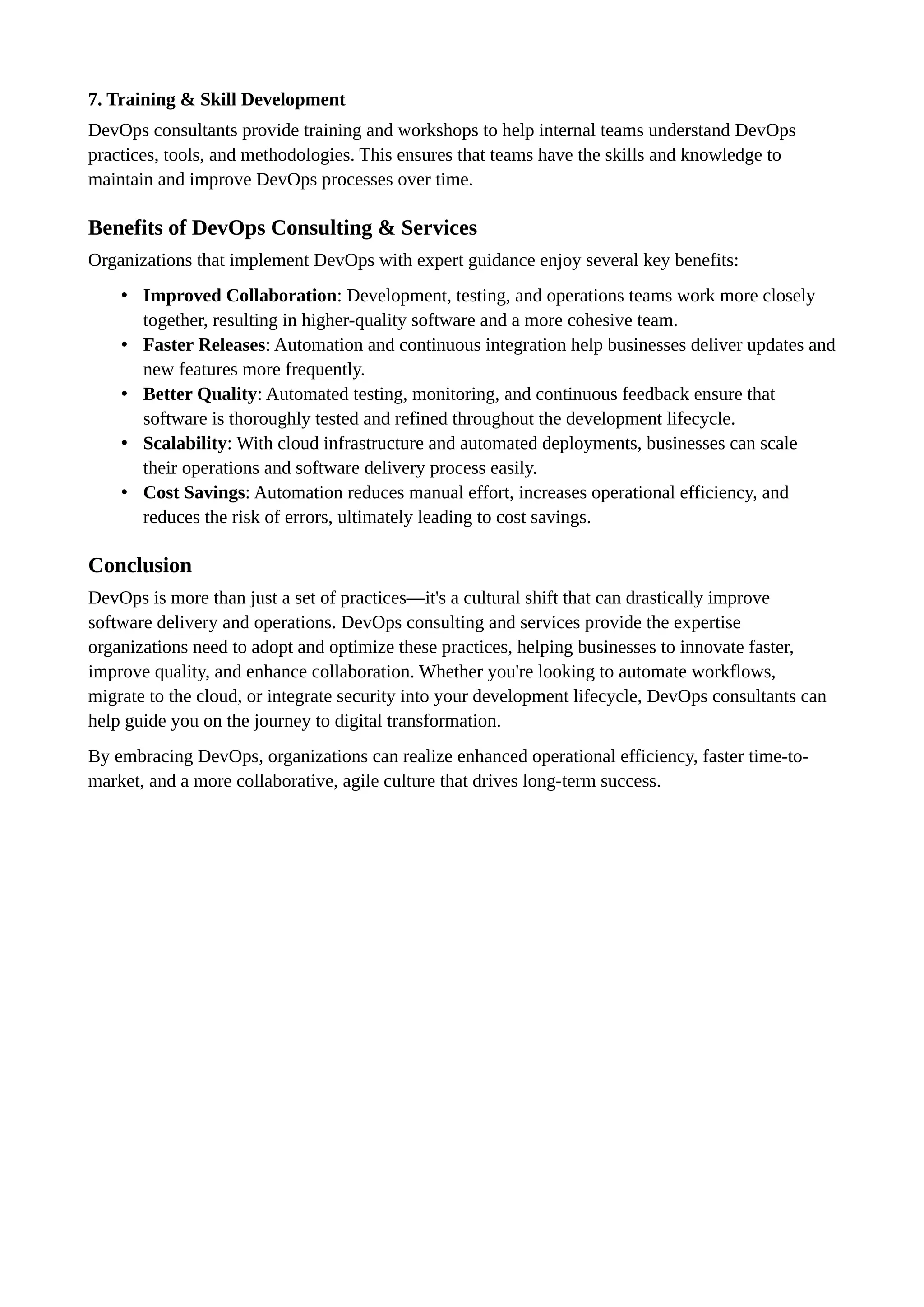 7. Training & Skill Development
DevOps consultants provide training and workshops to help internal teams understand DevOps
practices, tools, and methodologies. This ensures that teams have the skills and knowledge to
maintain and improve DevOps processes over time.
Benefits of DevOps Consulting & Services
Organizations that implement DevOps with expert guidance enjoy several key benefits:
• Improved Collaboration: Development, testing, and operations teams work more closely
together, resulting in higher-quality software and a more cohesive team.
• Faster Releases: Automation and continuous integration help businesses deliver updates and
new features more frequently.
• Better Quality: Automated testing, monitoring, and continuous feedback ensure that
software is thoroughly tested and refined throughout the development lifecycle.
• Scalability: With cloud infrastructure and automated deployments, businesses can scale
their operations and software delivery process easily.
• Cost Savings: Automation reduces manual effort, increases operational efficiency, and
reduces the risk of errors, ultimately leading to cost savings.
Conclusion
DevOps is more than just a set of practices—it's a cultural shift that can drastically improve
software delivery and operations. DevOps consulting and services provide the expertise
organizations need to adopt and optimize these practices, helping businesses to innovate faster,
improve quality, and enhance collaboration. Whether you're looking to automate workflows,
migrate to the cloud, or integrate security into your development lifecycle, DevOps consultants can
help guide you on the journey to digital transformation.
By embracing DevOps, organizations can realize enhanced operational efficiency, faster time-to-
market, and a more collaborative, agile culture that drives long-term success.
 