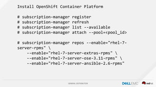 GENERAL DISTRIBUTION
Install OpenShift Container Platform
# subscription-manager register
# subscription-manager refresh
# subscription-manager list --available
# subscription-manager attach --pool=<pool_id>
# subscription-manager repos --enable="rhel-7-
server-rpms" 
--enable="rhel-7-server-extras-rpms" 
--enable="rhel-7-server-ose-3.11-rpms" 
--enable="rhel-7-server-ansible-2.6-rpms"
 