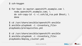 GENERAL DISTRIBUTION
$ ssh-keygen
$ for host in master.openshift.example.com 
node.openshift.example.com; 
do ssh-copy-id -i ~/.ssh/id_rsa.pub $host; 
done
$ cd /usr/share/ansible/openshift-ansible
$ ansible-playbook -i <inventory_file>
playbooks/prerequisites.yml
$ cd /usr/share/ansible/openshift-ansible
$ ansible-playbook -i <inventory_file>
playbooks/deploy_cluster.yml
 