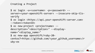 GENERAL DISTRIBUTION
Creating a Project
$ oc login -u=<username> -p=<password> --
server=<your-openshift-server> --insecure-skip-tls-
verify
$ oc login <https://api.your-openshift-server.com>
--token=<tokenID>
$ oc new-project <projectname> --
description="<description>" --display-
name="<display_name>"
$ oc new-app openshift/ruby-20-
centos7~https://github.com/<your_github_username>/r
uby-ex
 