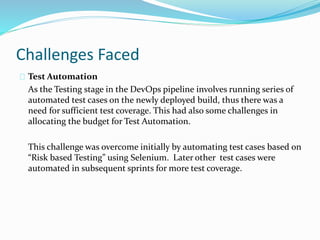 Challenges Faced
Test Automation
As the Testing stage in the DevOps pipeline involves running series of
automated test cases on the newly deployed build, thus there was a
need for sufficient test coverage. This had also some challenges in
allocating the budget for Test Automation.
This challenge was overcome initially by automating test cases based on
“Risk based Testing” using Selenium. Later other test cases were
automated in subsequent sprints for more test coverage.
 