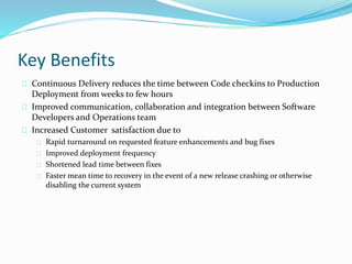 Key Benefits
Continuous Delivery reduces the time between Code checkins to Production
Deployment from weeks to few hours
Improved communication, collaboration and integration between Software
Developers and Operations team
Increased Customer satisfaction due to
Rapid turnaround on requested feature enhancements and bug fixes
Improved deployment frequency
Shortened lead time between fixes
Faster mean time to recovery in the event of a new release crashing or otherwise
disabling the current system
 