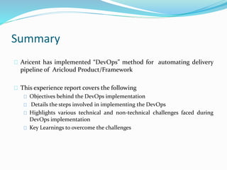 Summary
Aricent has implemented “DevOps” method for automating delivery
pipeline of Aricloud Product/Framework
This experience report covers the following
Objectives behind the DevOps implementation
Details the steps involved in implementing the DevOps
Highlights various technical and non-technical challenges faced during
DevOps implementation
Key Learnings to overcome the challenges
 