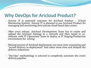 Why DevOps for Aricloud Product?
Aricent IT is potential customer for Aricloud Product – (Cloud
Monitoring System). Aricent IT is planned to use Aricloud Product for
managing and monitoring their private cloud based data center.
After every release, Aricloud Development Team has to create and
upload the Aricloud Package in a network and then needs to co-
ordinate with IT Operations Team to deploy at IT Staging/Production
environment for testing
Manual process of Aricloud deployment was more time consuming and
“overall delivery to deployment” had taken more time and delayed the
delivery milestones
“DevOps” methodology is selected to completely automate the entire
delivery pipeline
 