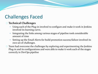 Challenges Faced
Technical Challenges
• Using each of the Plug-in involved to configure and make it work in Jenkins
involved its learning curve.
• Integrating the links among various stages of pipeline took considerable
amount of time
• Setting up the Email Alerts for build promotion success/failure involved its
own set of challenges.
Team had overcome the challenges by exploring and experimenting the Jenkins
Plug-in and its configurations and were able to make it work each of the stages
correctly in DevOps pipeline
 