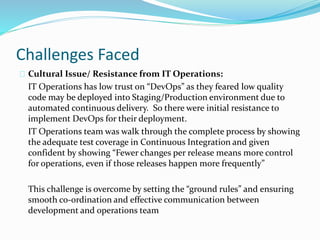Challenges Faced
Cultural Issue/ Resistance from IT Operations:
IT Operations has low trust on “DevOps” as they feared low quality
code may be deployed into Staging/Production environment due to
automated continuous delivery. So there were initial resistance to
implement DevOps for their deployment.
IT Operations team was walk through the complete process by showing
the adequate test coverage in Continuous Integration and given
confident by showing “Fewer changes per release means more control
for operations, even if those releases happen more frequently”
This challenge is overcome by setting the “ground rules” and ensuring
smooth co-ordination and effective communication between
development and operations team
 